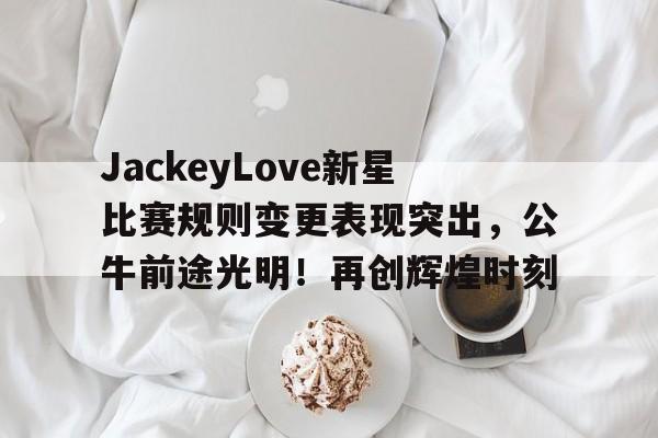 九游APP-JackeyLove新星比赛规则变更表现突出，公牛前途光明！再创辉煌时刻(jackeylove官宣)