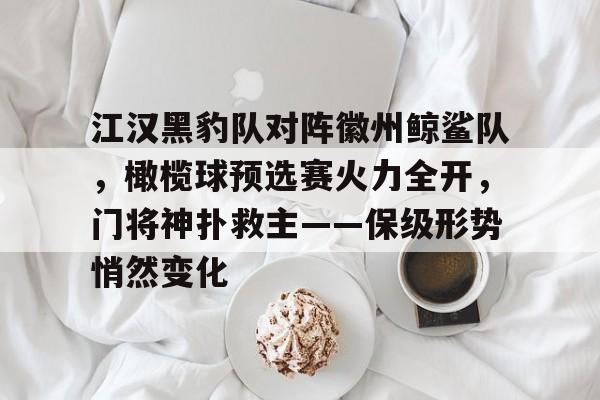 九游官网-江汉黑豹队对阵徽州鲸鲨队，橄榄球预选赛火力全开，门将神扑救主——保级形势悄然变化的简单介绍