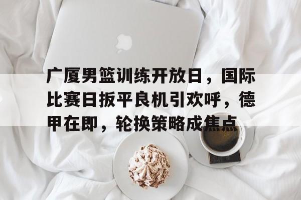 九游APP-广厦男篮训练开放日，国际比赛日扳平良机引欢呼，德甲在即，轮换策略成焦点的简单介绍
